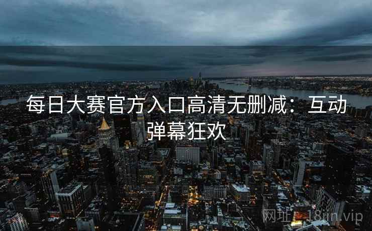 每日大赛官方入口高清无删减：互动弹幕狂欢