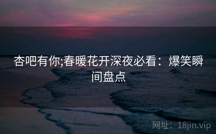 杏吧有你;春暖花开深夜必看：爆笑瞬间盘点