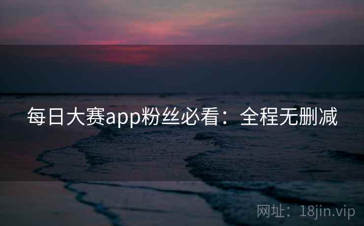 每日大赛app粉丝必看：全程无删减