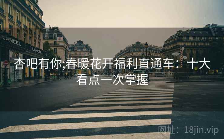 杏吧有你;春暖花开福利直通车：十大看点一次掌握