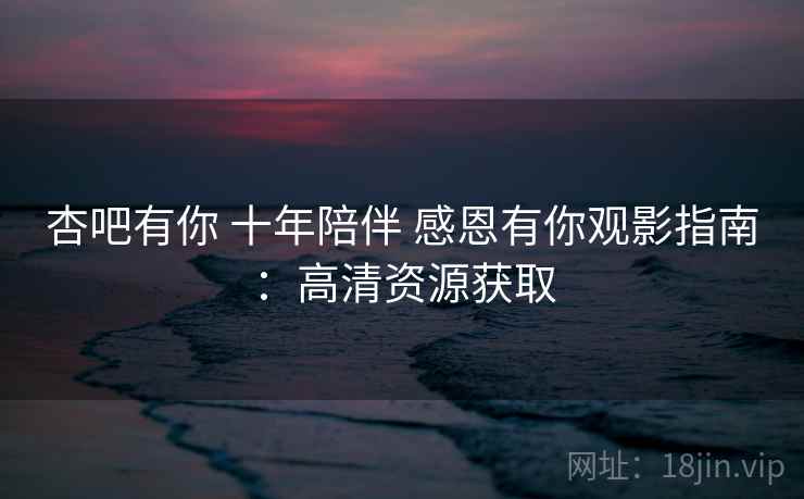杏吧有你 十年陪伴 感恩有你观影指南:高清资源获取