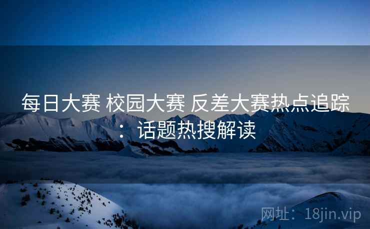 每日大赛 校园大赛 反差大赛热点追踪:话题热搜解读