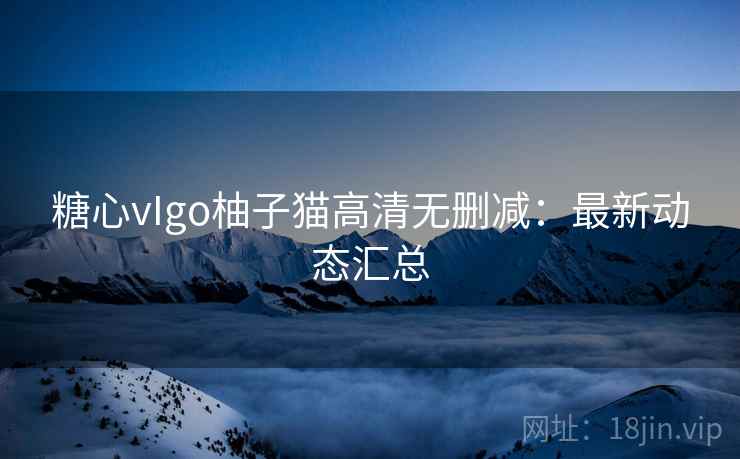 糖心vIgo柚子猫高清无删减：最新动态汇总