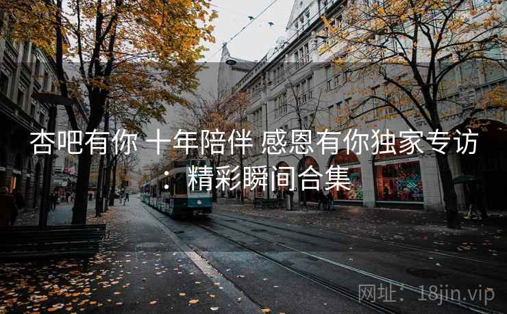 杏吧有你 十年陪伴 感恩有你独家专访：精彩瞬间合集