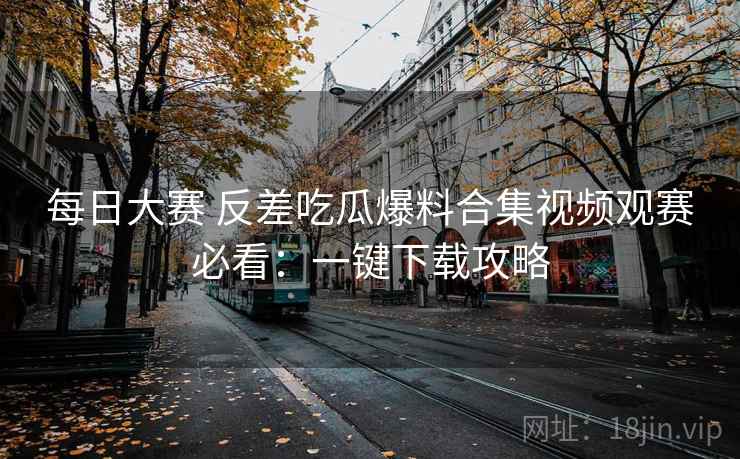 每日大赛 反差吃瓜爆料合集视频观赛必看：一键下载攻略