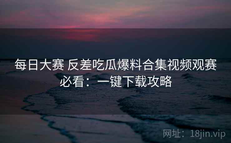 每日大赛 反差吃瓜爆料合集视频观赛必看：一键下载攻略