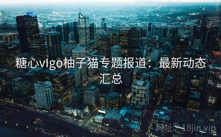 糖心vIgo柚子猫专题报道：最新动态汇总