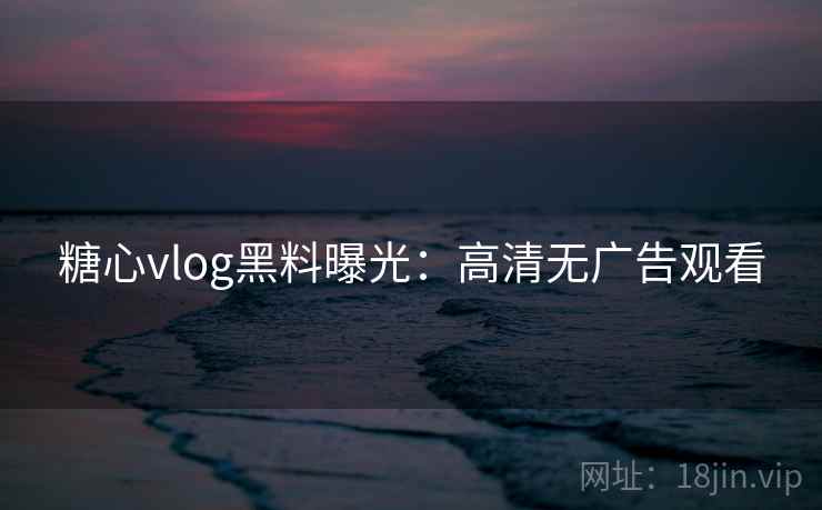 糖心vlog黑料曝光：高清无广告观看